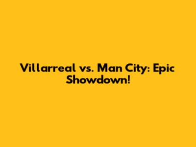 Villarreal vs. Man City: Epic Showdown!