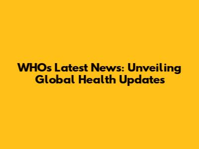 WHO's Latest News: Unveiling Global Health Updates