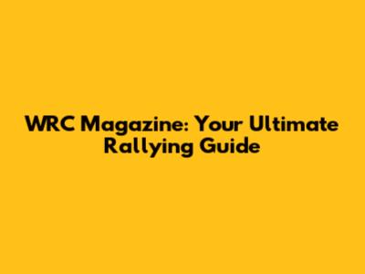 WRC Magazine: Your Ultimate Rallying Guide