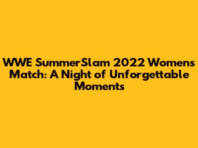 WWE SummerSlam 2022 Women's Match: A Night of Unforgettable Moments