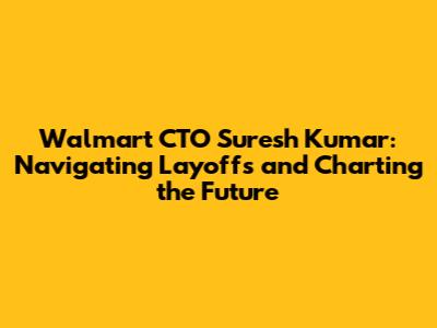 Walmart CTO Suresh Kumar: Navigating Layoffs and Charting the Future