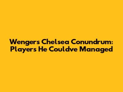 Wenger's Chelsea Conundrum: Players He Could've Managed
