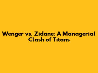Wenger vs. Zidane: A Managerial Clash of Titans