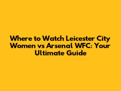 Where to Watch Leicester City Women vs Arsenal WFC: Your Ultimate Guide