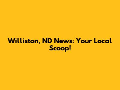 Williston, ND News: Your Local Scoop!