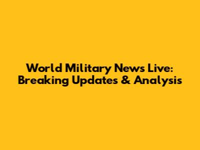 World Military News Live: Breaking Updates & Analysis