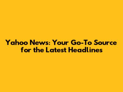 Yahoo News: Your Go-To Source for the Latest Headlines