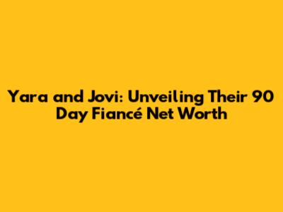 Yara and Jovi: Unveiling Their 90 Day Fiancé Net Worth