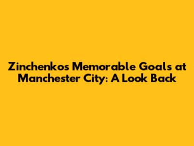 Zinchenko's Memorable Goals at Manchester City: A Look Back