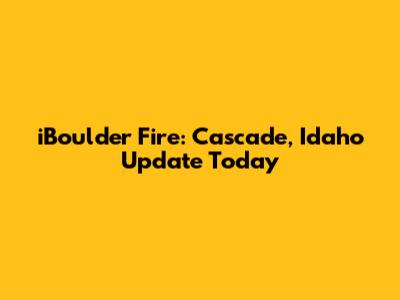 iBoulder Fire: Cascade, Idaho Update Today