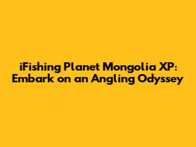 iFishing Planet Mongolia XP: Embark on an Angling Odyssey