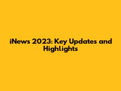 iNews 2023: Key Updates and Highlights