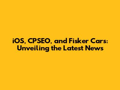 iOS, CPSEO, and Fisker Cars: Unveiling the Latest News