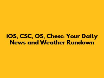 iOS, CSC, OS, Chesc: Your Daily News and Weather Rundown