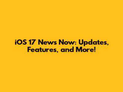 iOS 17 News Now: Updates, Features, and More!