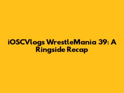 iOSCVlogs' WrestleMania 39: A Ringside Recap