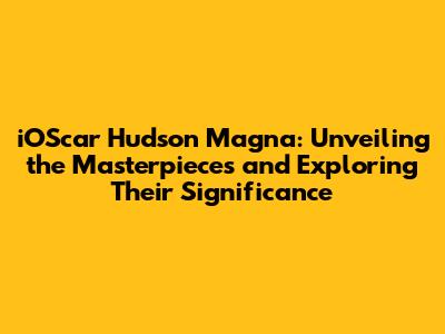 iOScar Hudson Magna: Unveiling the Masterpieces and Exploring Their Significance