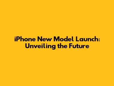 iPhone New Model Launch: Unveiling the Future