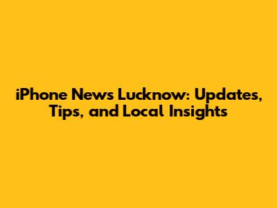 iPhone News Lucknow: Updates, Tips, and Local Insights