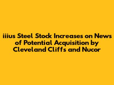 iiius Steel Stock Increases on News of Potential Acquisition by Cleveland Cliffs and Nucor