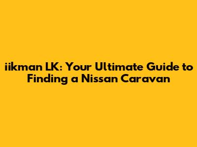iikman LK: Your Ultimate Guide to Finding a Nissan Caravan