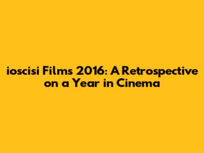ioscisi Films 2016: A Retrospective on a Year in Cinema