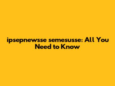 ipsepnewsse semesusse: All You Need to Know