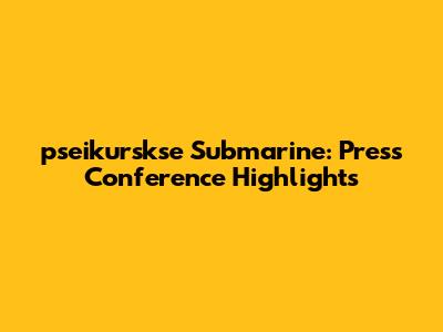 pseikurskse Submarine: Press Conference Highlights